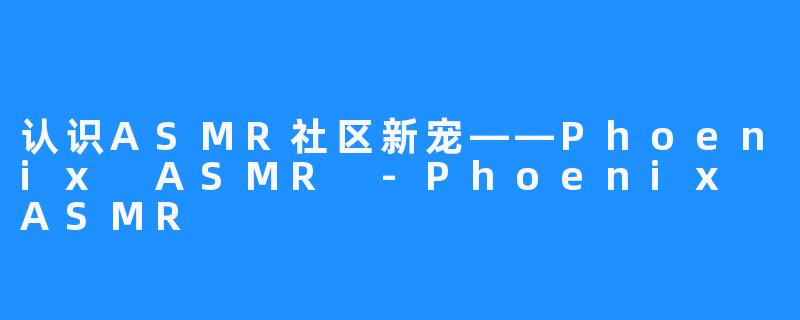 认识ASMR社区新宠——Phoenix ASMR -Phoenix ASMR